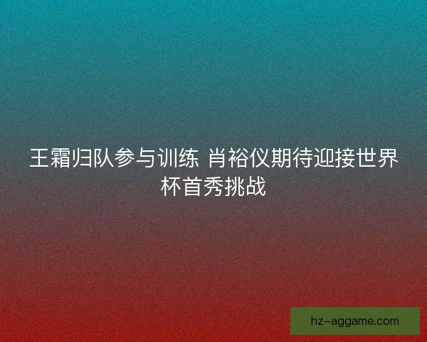 王霜归队参与训练 肖裕仪期待迎接世界杯首秀挑战 王霜归队参与训练 肖裕仪期待迎接世界杯首秀挑战