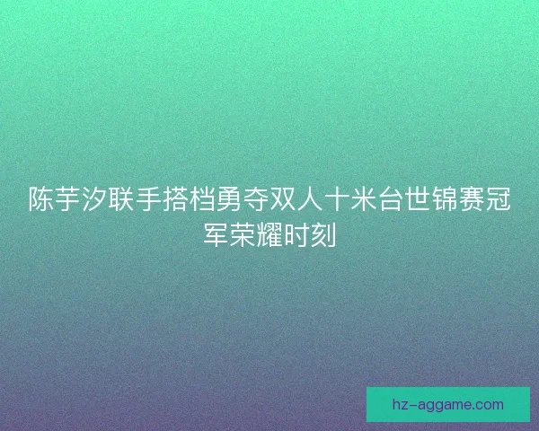 陈芋汐联手搭档勇夺双人十米台世锦赛冠军荣耀时刻 陈芋汐联手搭档勇夺双人十米台世锦赛冠军荣耀时刻