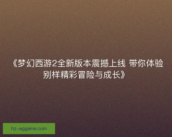 《梦幻西游2全新版本震撼上线 带你体验别样精彩冒险与成长》 《梦幻西游2全新版本震撼上线 带你体验别样精彩冒险与成长》