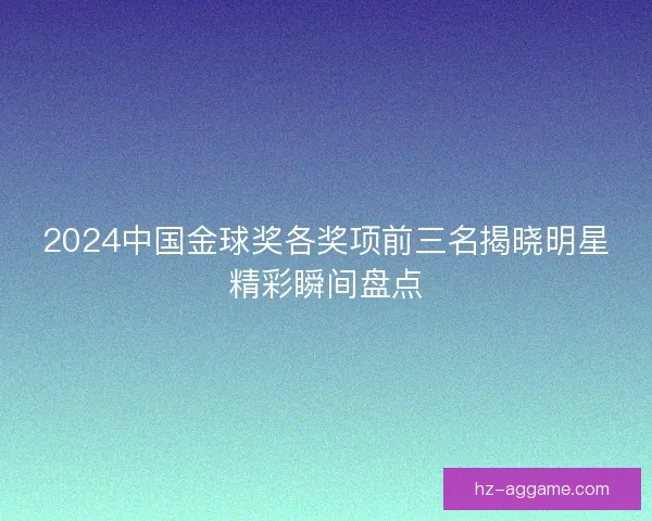 2024中国金球奖各奖项前三名揭晓明星精彩瞬间盘点