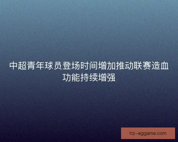 中超青年球员登场时间增加推动联赛造血功能持续增强 中超青年球员登场时间增加推动联赛造血功能持续增强
