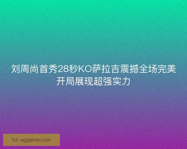 刘周尚首秀28秒KO萨拉吉震撼全场完美开局展现超强实力