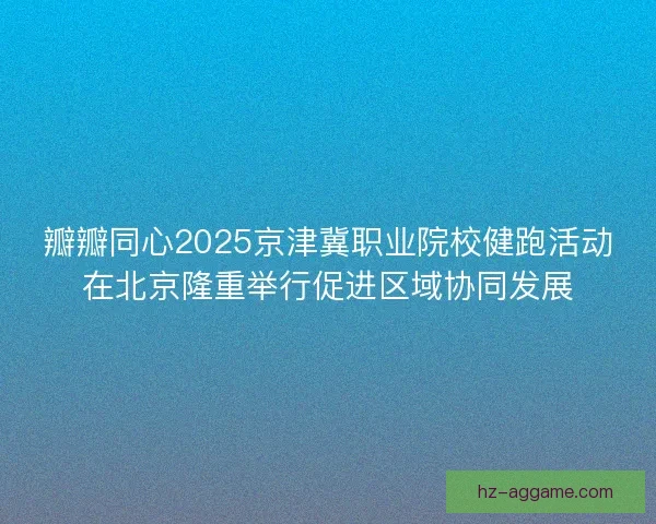 瓣瓣同心2025京津冀职业院校健跑活动在北京隆重举行促进区域协同发展