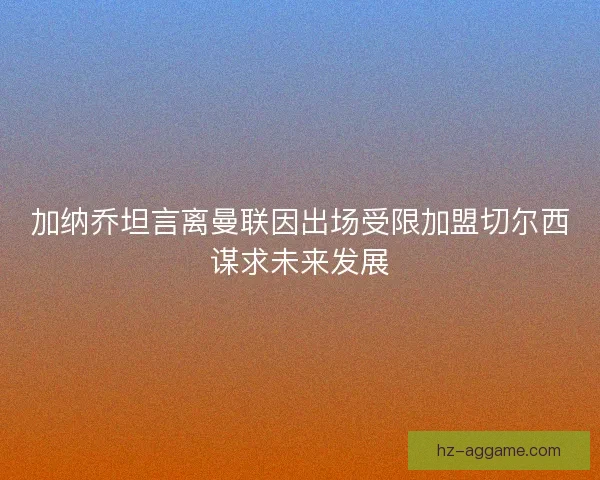 加纳乔坦言离曼联因出场受限加盟切尔西谋求未来发展