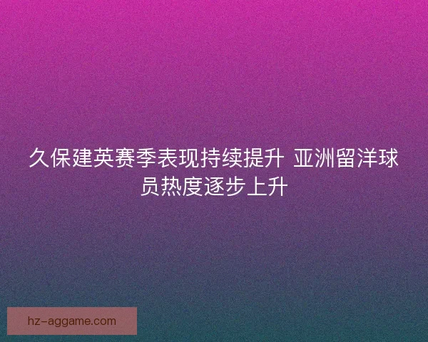 久保建英赛季表现持续提升 亚洲留洋球员热度逐步上升