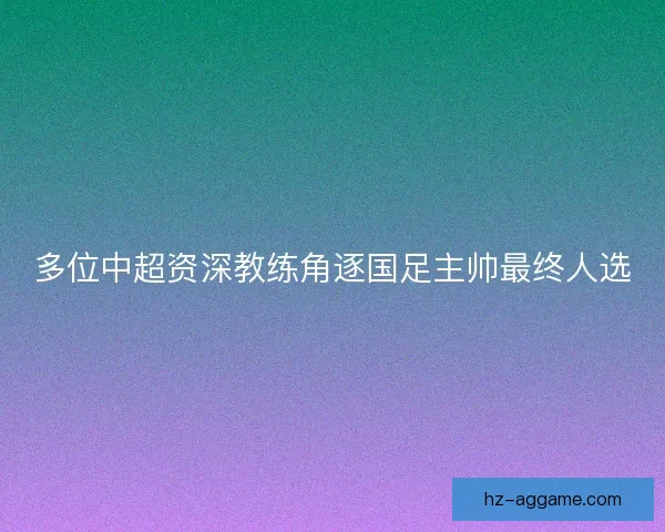 多位中超资深教练角逐国足主帅最终人选 多位中超资深教练角逐国足主帅最终人选