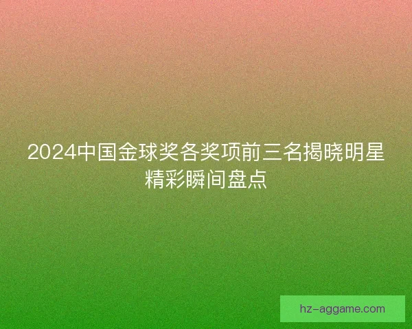 2024中国金球奖各奖项前三名揭晓明星精彩瞬间盘点 2024中国金球奖各奖项前三名揭晓明星精彩瞬间盘点