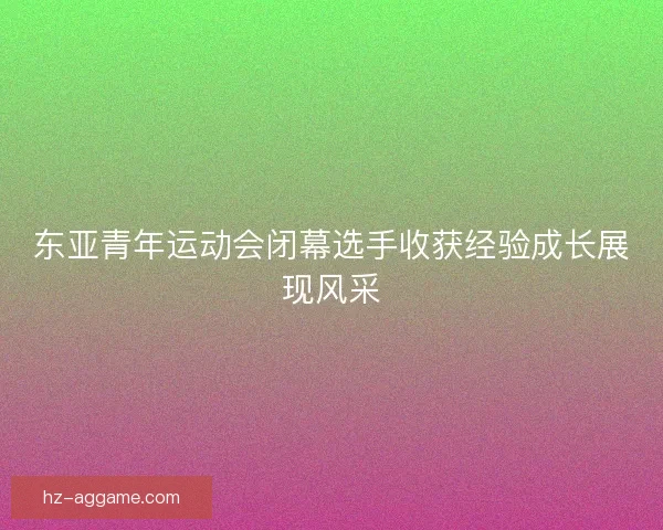 东亚青年运动会闭幕选手收获经验成长展现风采