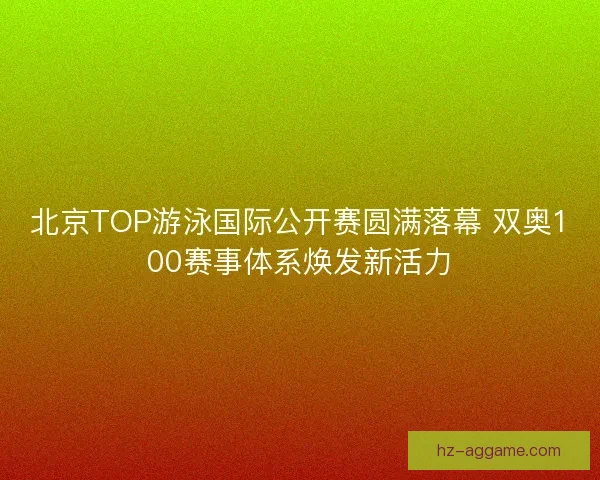北京TOP游泳国际公开赛圆满落幕 双奥100赛事体系焕发新活力