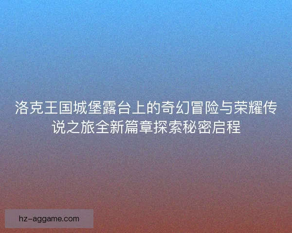 洛克王国城堡露台上的奇幻冒险与荣耀传说之旅全新篇章探索秘密启程