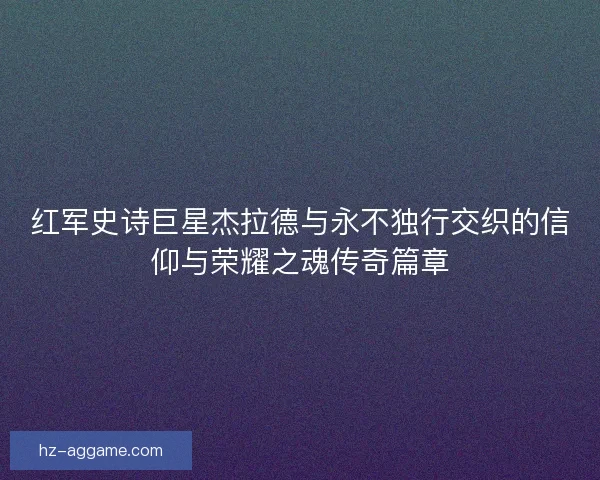 红军史诗巨星杰拉德与永不独行交织的信仰与荣耀之魂传奇篇章